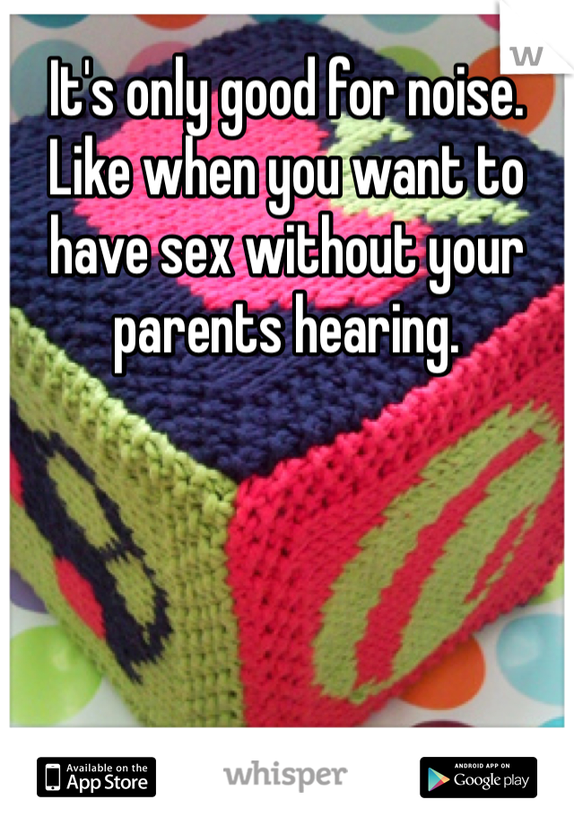 It's only good for noise. Like when you want to have sex without your parents hearing. 