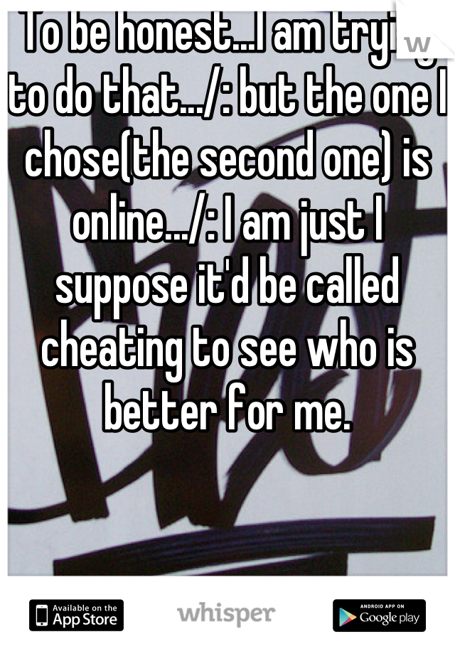 To be honest...I am trying to do that.../: but the one I chose(the second one) is online.../: I am just I suppose it'd be called cheating to see who is better for me.