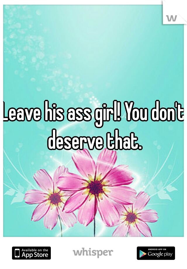 Leave his ass girl! You don't deserve that.