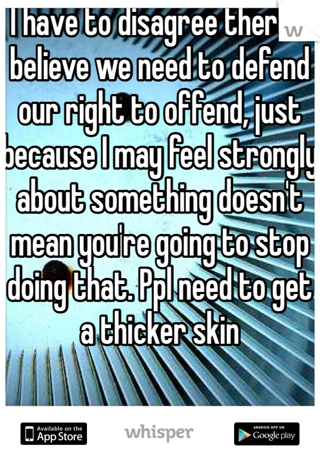 I have to disagree there. I believe we need to defend our right to offend, just because I may feel strongly about something doesn't mean you're going to stop doing that. Ppl need to get a thicker skin