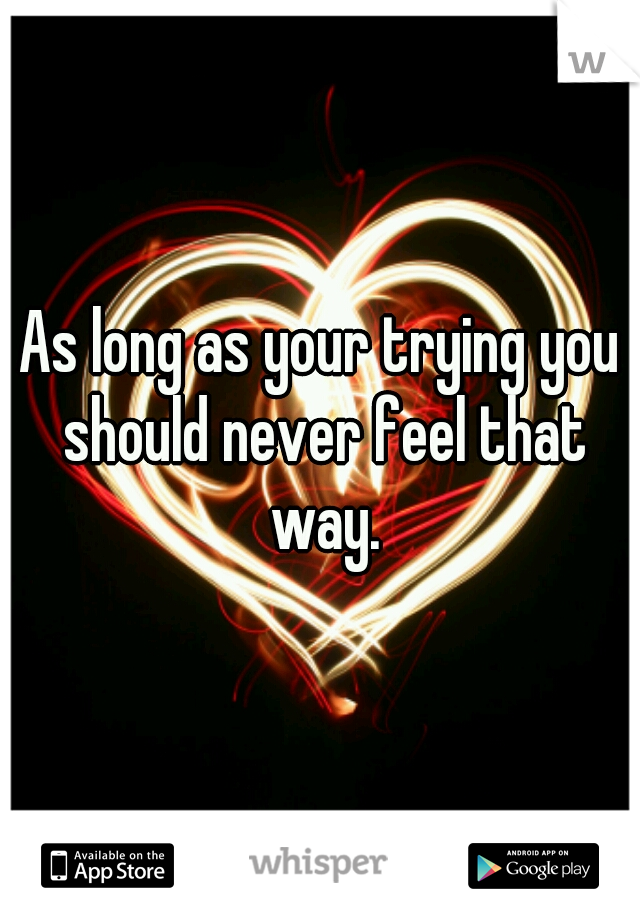 As long as your trying you should never feel that way.