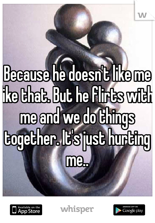 Because he doesn't like me like that. But he flirts with me and we do things together. It's just hurting me..