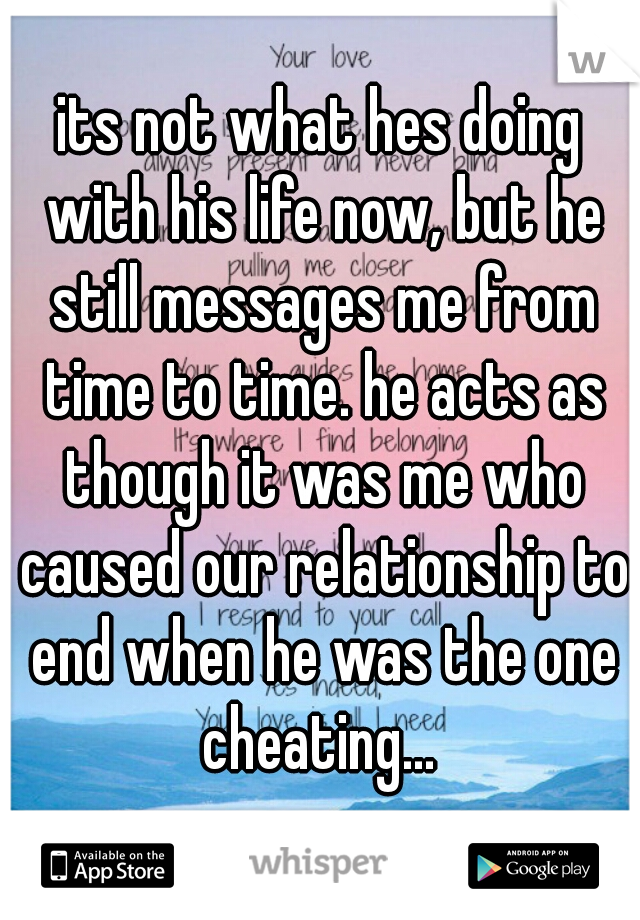 its not what hes doing with his life now, but he still messages me from time to time. he acts as though it was me who caused our relationship to end when he was the one cheating... 
