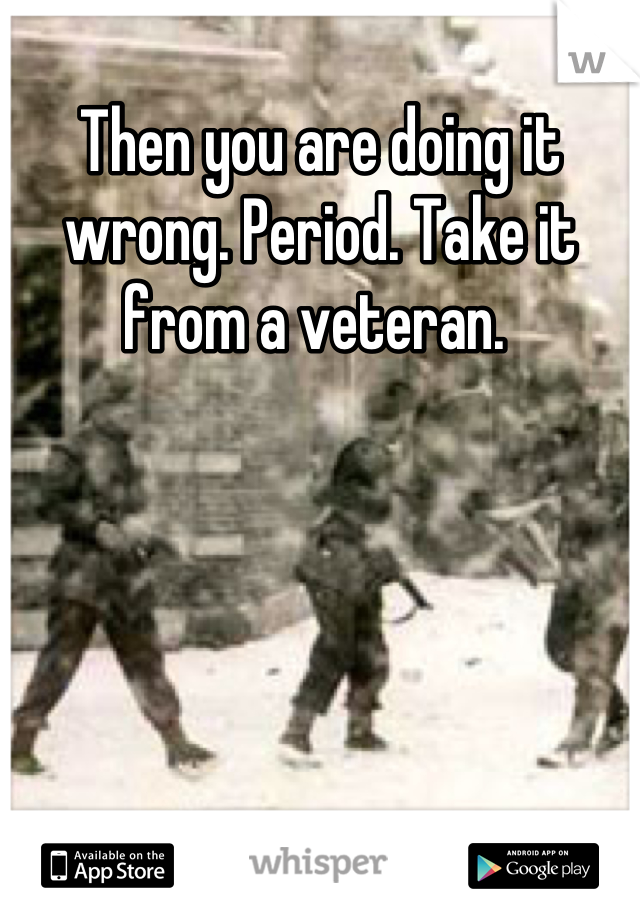 Then you are doing it wrong. Period. Take it from a veteran. 
