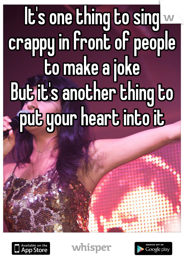 It's one thing to sing crappy in front of people to make a joke
But it's another thing to put your heart into it