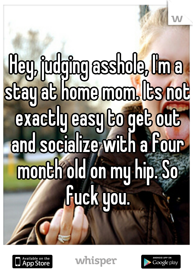 Hey, judging asshole, I'm a stay at home mom. Its not exactly easy to get out and socialize with a four month old on my hip. So fuck you.