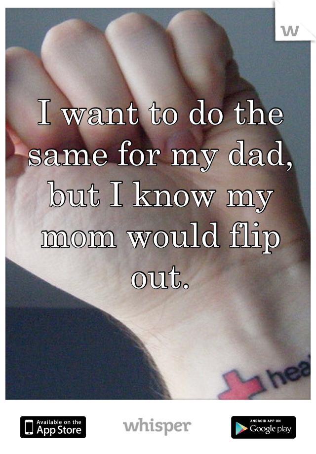 I want to do the same for my dad, but I know my mom would flip out.