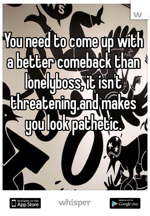 You need to come up with a better comeback than lonelyboss, it isn't threatening and makes you look pathetic.