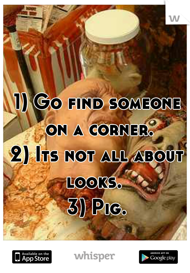 1) Go find someone on a corner.
2) Its not all about looks.  
3) Pig.