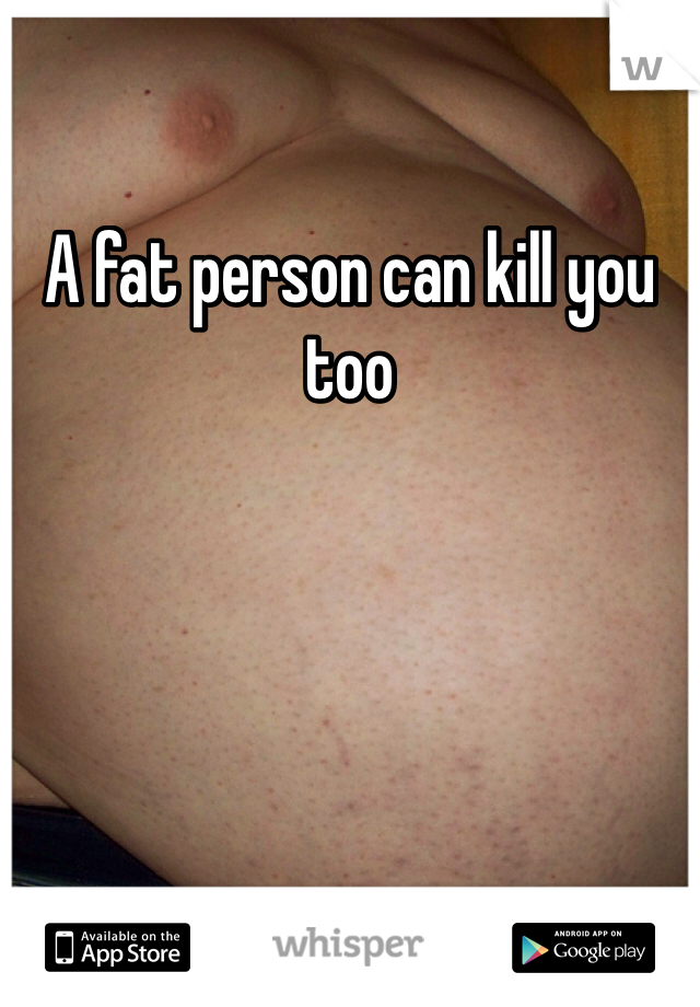 A fat person can kill you too 
