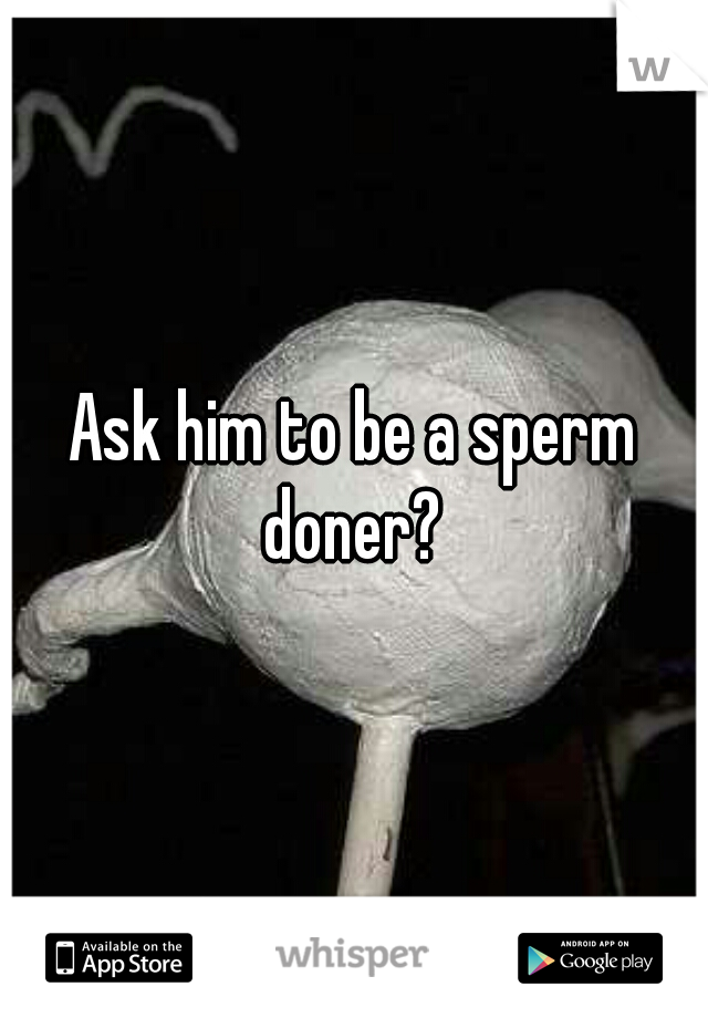 Ask him to be a sperm doner? 