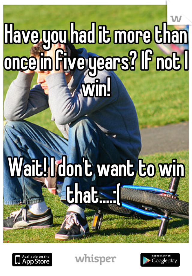 Have you had it more than once in five years? If not I win!


Wait! I don't want to win that....:( 