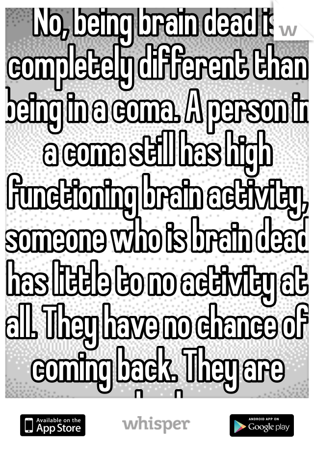 No, being brain dead is completely different than being in a coma. A person in a coma still has high functioning brain activity, someone who is brain dead has little to no activity at all. They have no chance of coming back. They are dead.