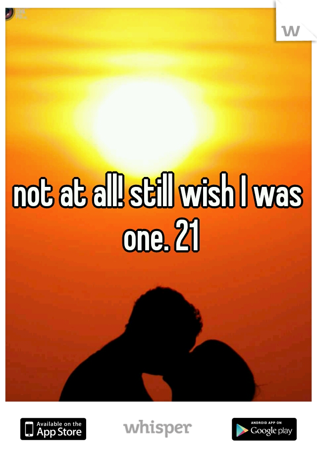 not at all! still wish I was one. 21
