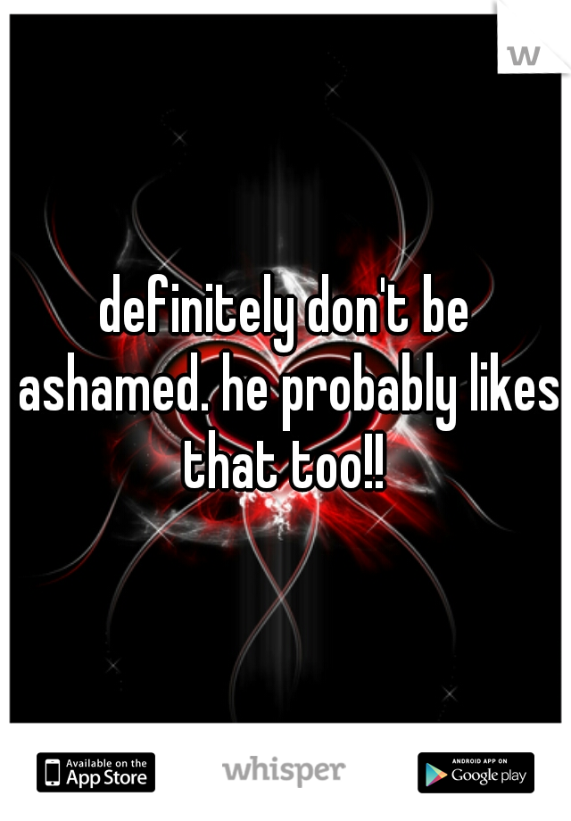 definitely don't be ashamed. he probably likes that too!! 