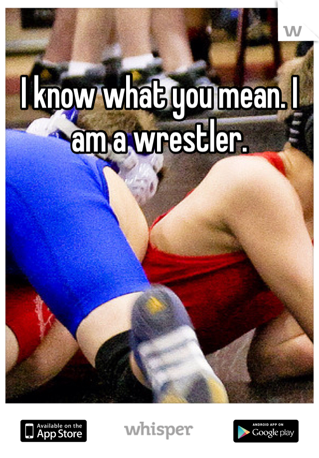 I know what you mean. I am a wrestler. 