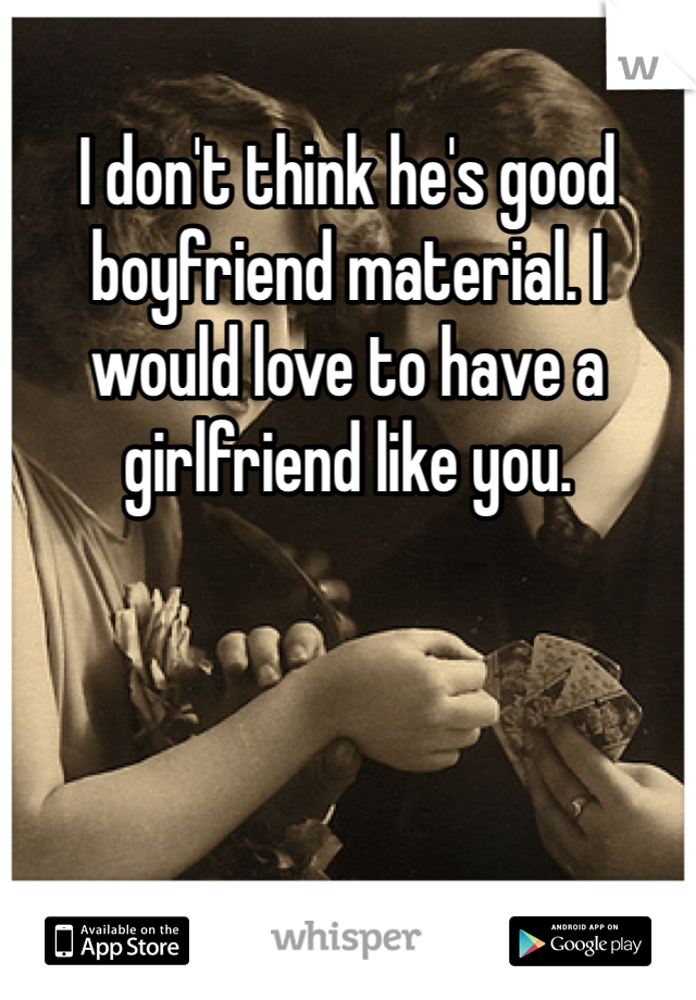 I don't think he's good boyfriend material. I would love to have a girlfriend like you.