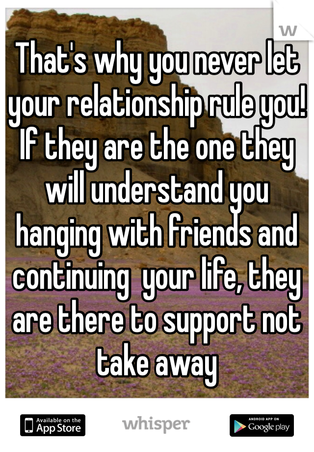 That's why you never let your relationship rule you! 
If they are the one they will understand you hanging with friends and continuing  your life, they are there to support not take away