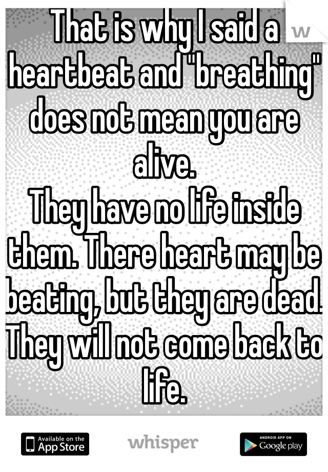 That is why I said a heartbeat and "breathing" does not mean you are alive.
They have no life inside them. There heart may be beating, but they are dead. They will not come back to life.