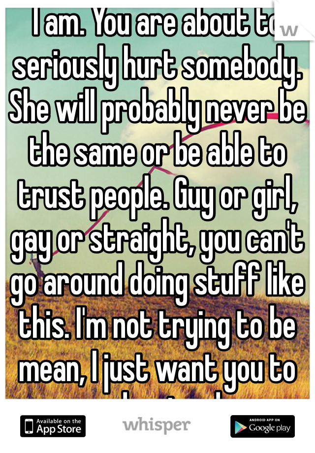I am. You are about to seriously hurt somebody. She will probably never be the same or be able to trust people. Guy or girl, gay or straight, you can't go around doing stuff like this. I'm not trying to be mean, I just want you to understand.