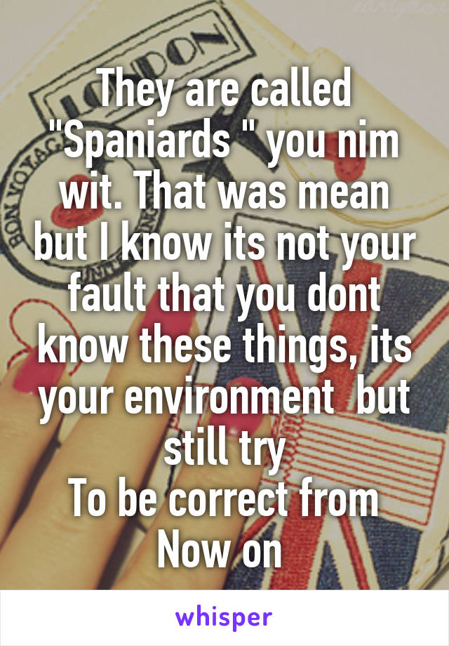 They are called "Spaniards " you nim wit. That was mean but I know its not your fault that you dont know these things, its your environment  but still try
To be correct from
Now on 