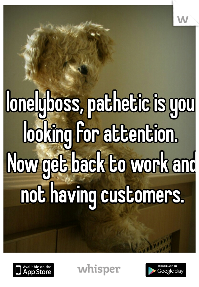 lonelyboss, pathetic is you looking for attention.  Now get back to work and not having customers.