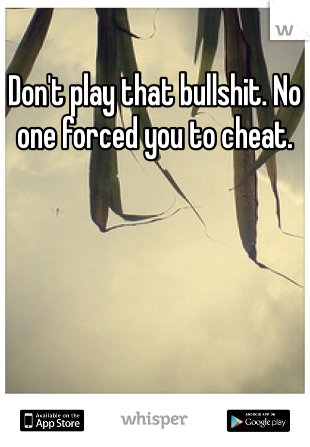 Don't play that bullshit. No one forced you to cheat. 