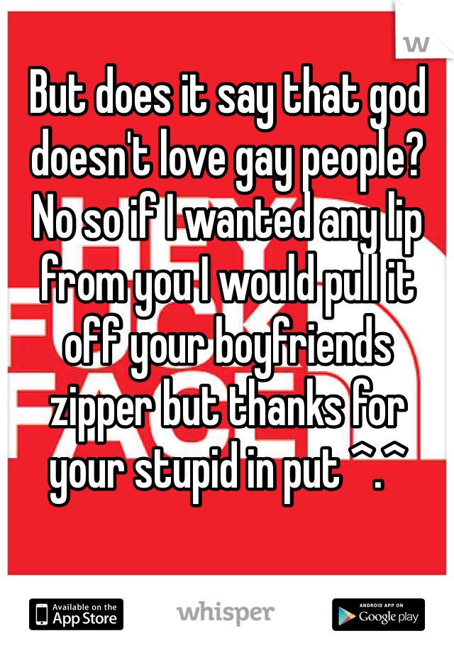But does it say that god doesn't love gay people? No so if I wanted any lip from you I would pull it off your boyfriends zipper but thanks for your stupid in put ^.^ 