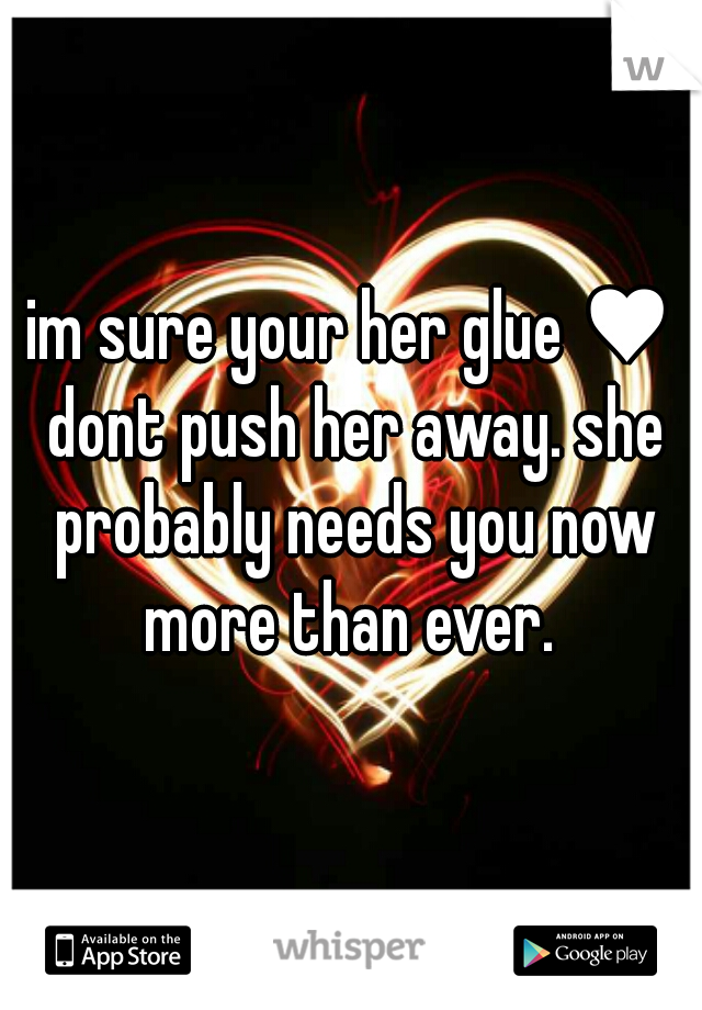 im sure your her glue ♥ dont push her away. she probably needs you now more than ever. 