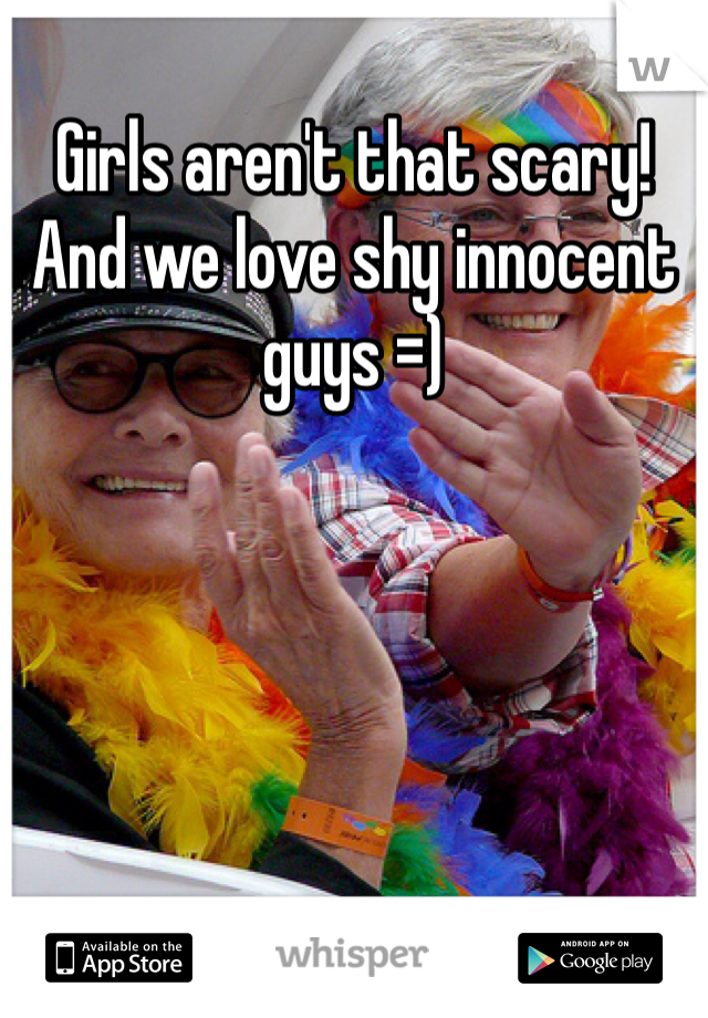 Girls aren't that scary! And we love shy innocent guys =)