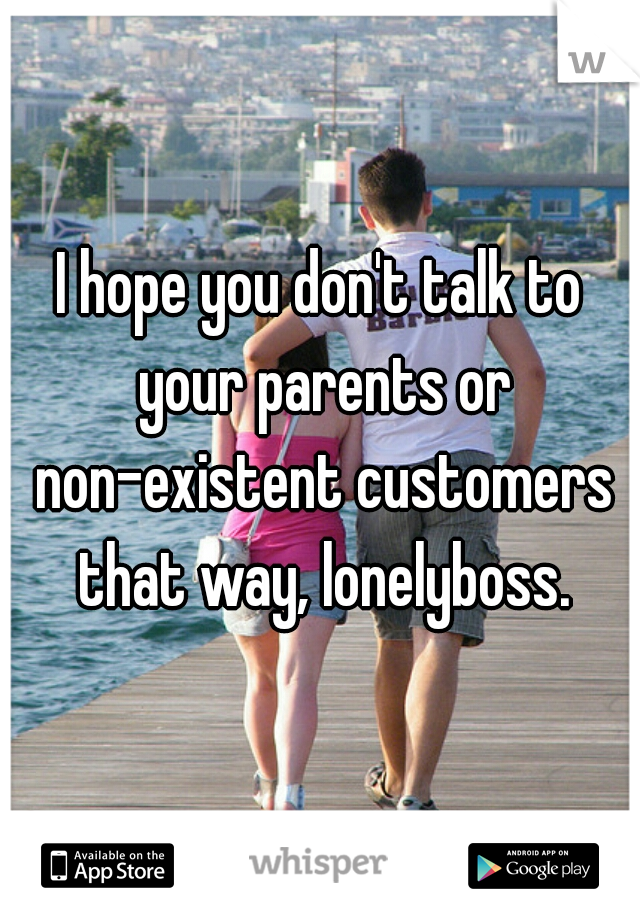 I hope you don't talk to your parents or non-existent customers that way, lonelyboss.