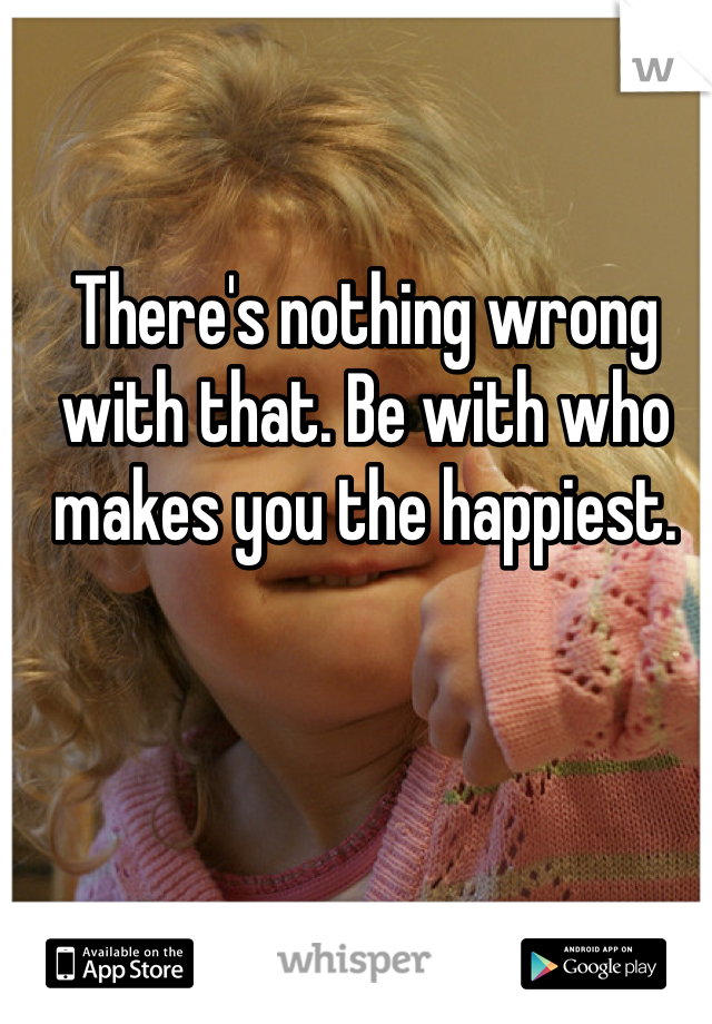 There's nothing wrong with that. Be with who makes you the happiest. 