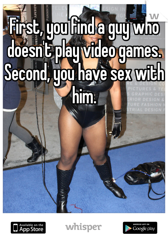 First, you find a guy who doesn't play video games.
Second, you have sex with him.