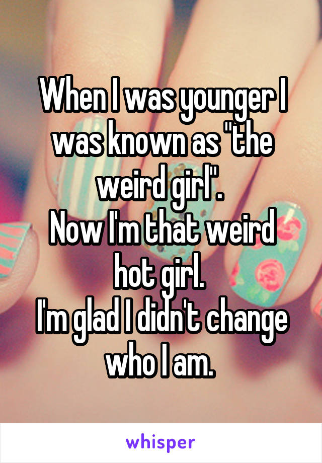 When I was younger I was known as "the weird girl". 
Now I'm that weird hot girl. 
I'm glad I didn't change who I am. 