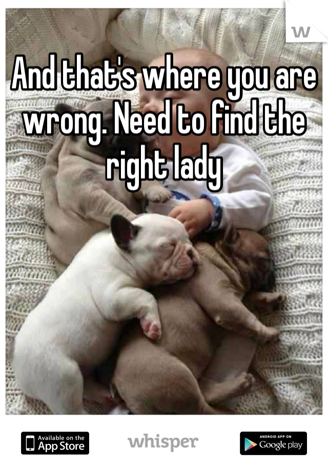 And that's where you are wrong. Need to find the right lady 