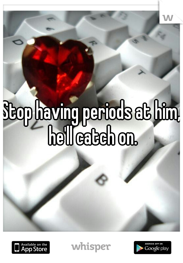 Stop having periods at him, he'll catch on.