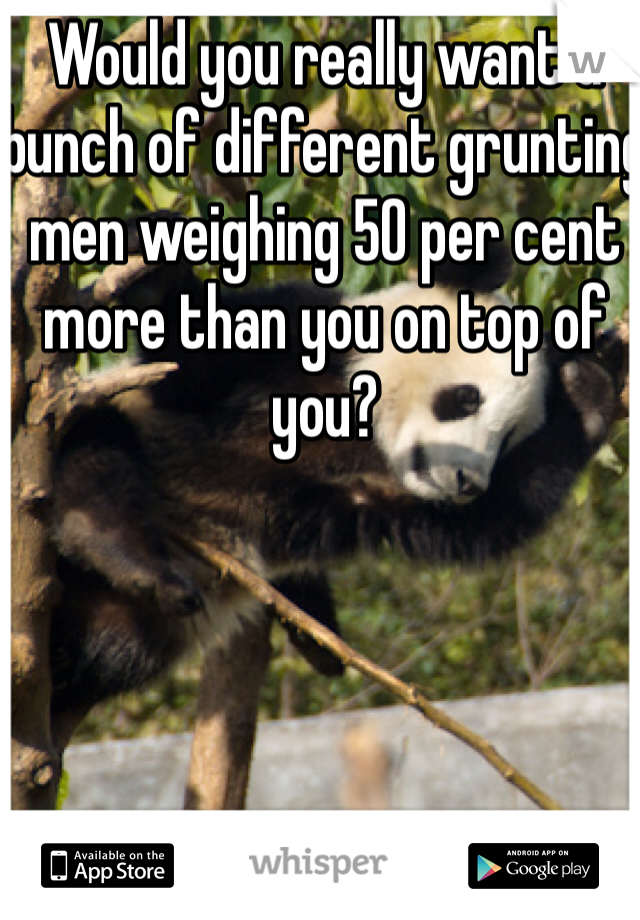 Would you really want a bunch of different grunting men weighing 50 per cent more than you on top of you?