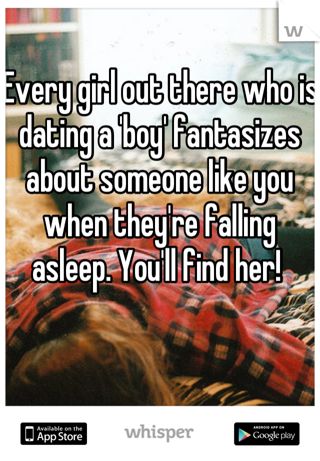 Every girl out there who is dating a 'boy' fantasizes about someone like you when they're falling asleep. You'll find her! 