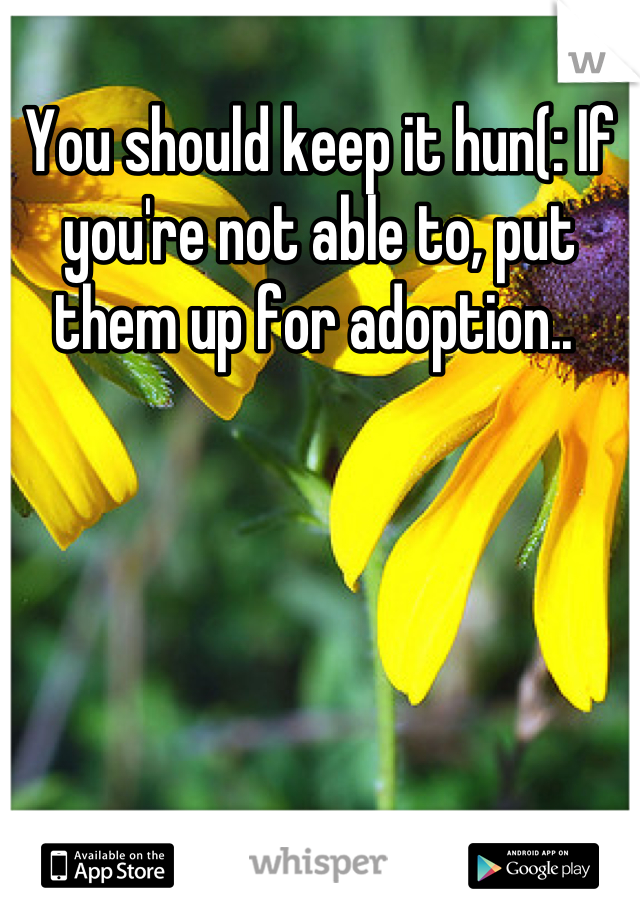 You should keep it hun(: If you're not able to, put them up for adoption.. 