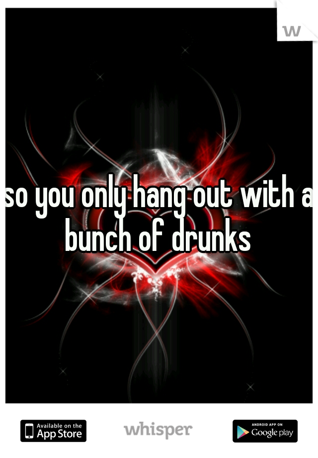 so you only hang out with a bunch of drunks 