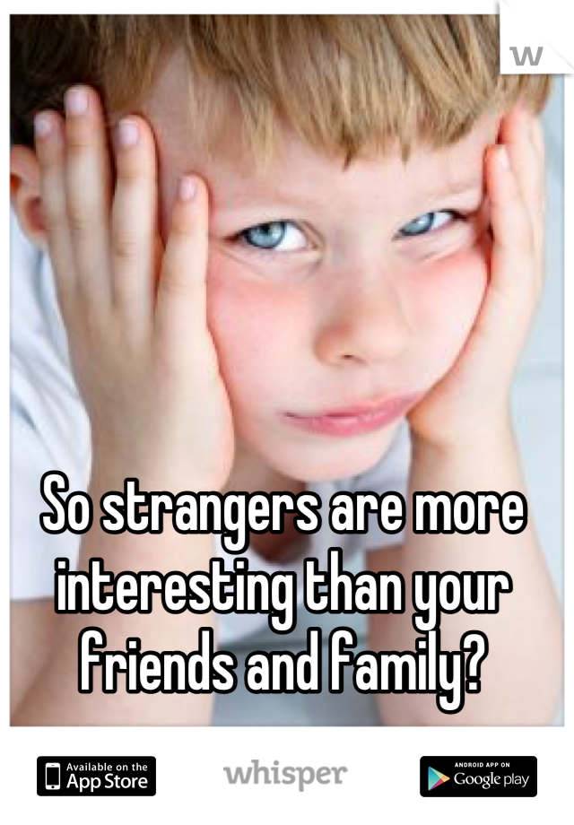 So strangers are more interesting than your friends and family?