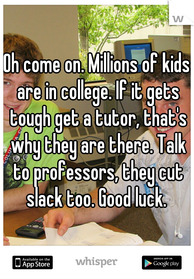 Oh come on. Millions of kids are in college. If it gets tough get a tutor, that's why they are there. Talk to professors, they cut slack too. Good luck. 