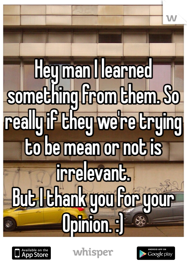 Hey man I learned something from them. So really if they we're trying to be mean or not is irrelevant. 
But I thank you for your Opinion. :)
