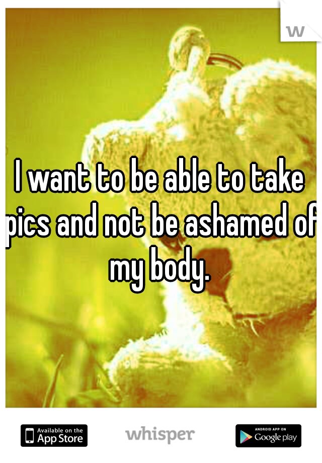 i-want-to-be-able-to-take-pics-and-not-be-ashamed-of-my-body