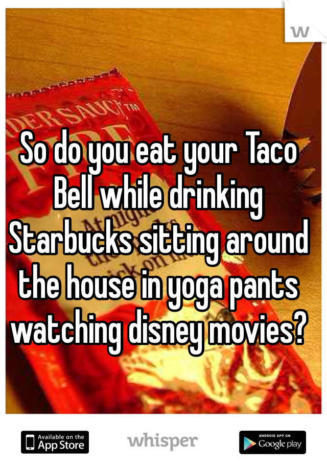 So do you eat your Taco Bell while drinking Starbucks sitting around the house in yoga pants watching disney movies?
