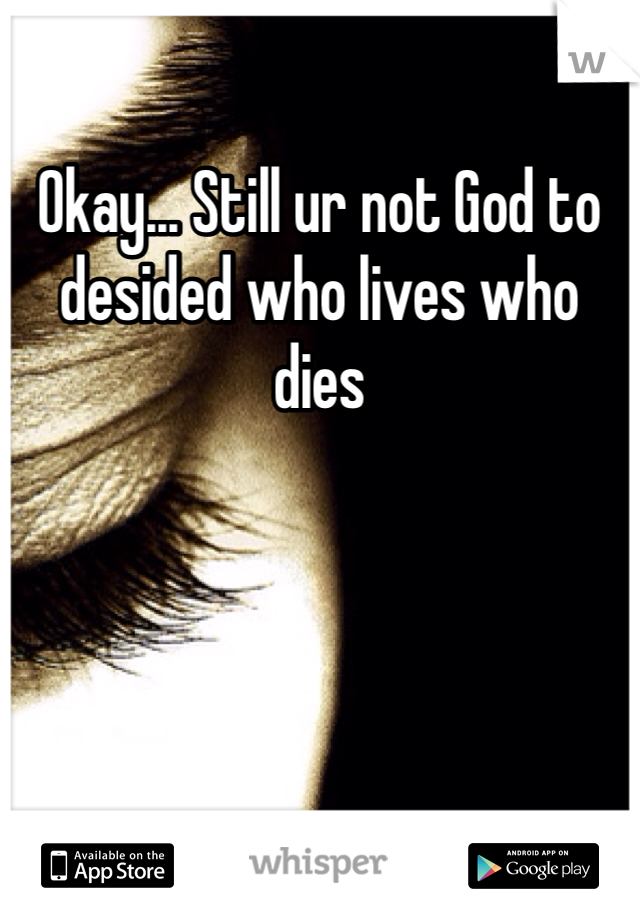 Okay... Still ur not God to desided who lives who dies