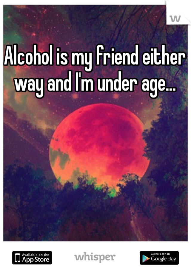 Alcohol is my friend either way and I'm under age...