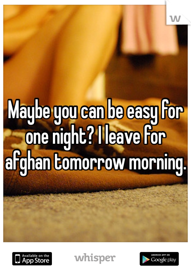 Maybe you can be easy for one night? I leave for afghan tomorrow morning.