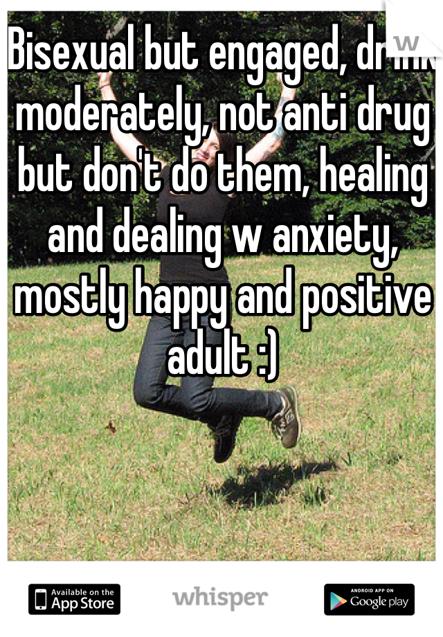 Bisexual but engaged, drink moderately, not anti drug but don't do them, healing and dealing w anxiety, mostly happy and positive adult :)