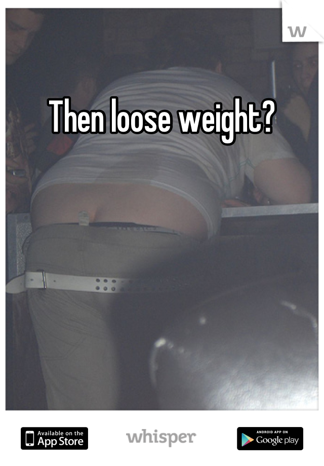 Then loose weight?